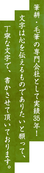 筆耕・毛筆の専門会社として実績35年！文字は心を伝えるものでありたいと願って、丁寧な文字で、書かさせて頂いております。
